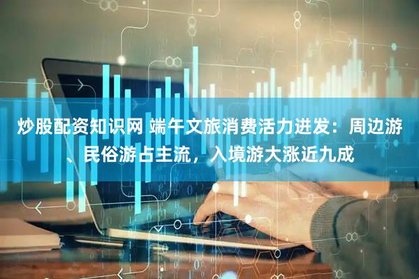 炒股配资知识网 端午文旅消费活力迸发：周边游、民俗游占主流，入境游大涨近九成