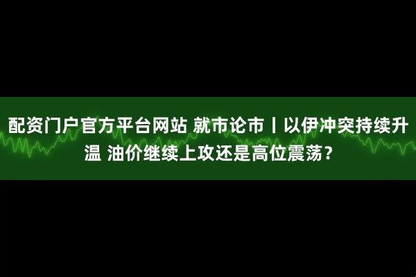 配资门户官方平台网站 就市论市丨以伊冲突持续升温 油价继续上攻还是高位震荡？