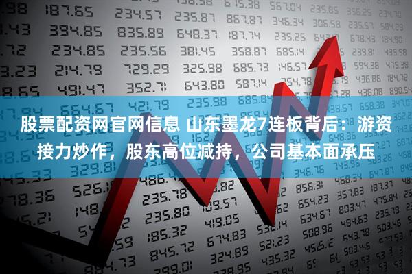 股票配资网官网信息 山东墨龙7连板背后：游资接力炒作，股东高位减持，公司基本面承压