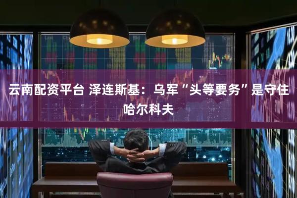 云南配资平台 泽连斯基：乌军“头等要务”是守住哈尔科夫