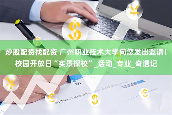 炒股配资找配资 广州职业技术大学向您发出邀请！校园开放日“实景探校”_活动_专业_奇遇记