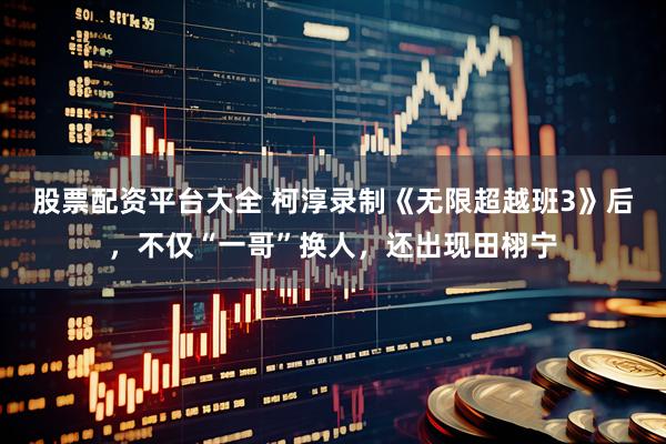 股票配资平台大全 柯淳录制《无限超越班3》后，不仅“一哥”换人，还出现田栩宁