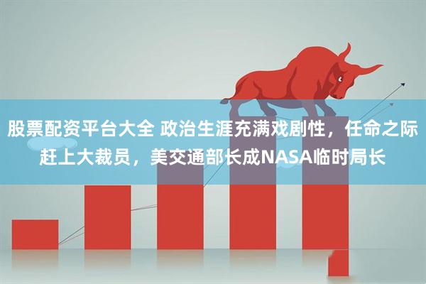 股票配资平台大全 政治生涯充满戏剧性，任命之际赶上大裁员，美交通部长成NASA临时局长