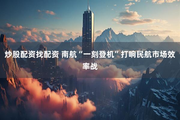 炒股配资找配资 南航“一刻登机”打响民航市场效率战