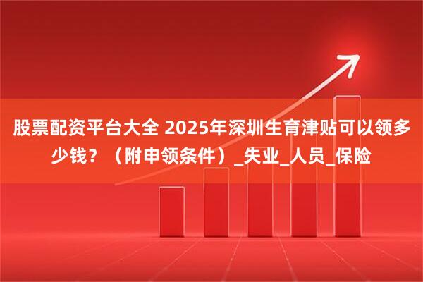 股票配资平台大全 2025年深圳生育津贴可以领多少钱？（附申领条件）_失业_人员_保险