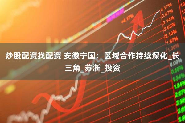炒股配资找配资 安徽宁国：区域合作持续深化_长三角_苏浙_投资