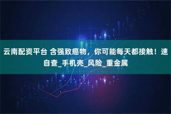 云南配资平台 含强致癌物，你可能每天都接触！速自查_手机壳_风险_重金属