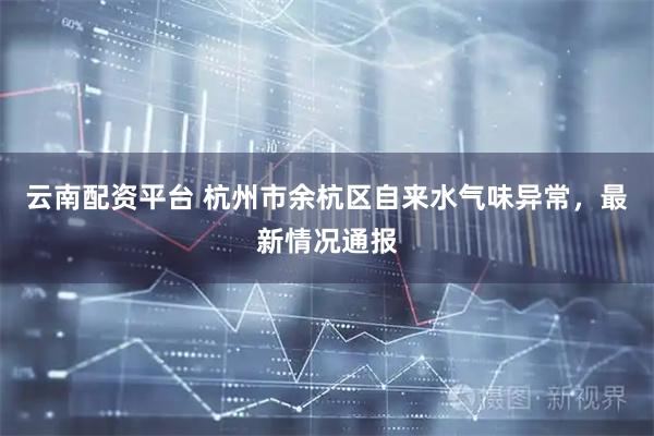云南配资平台 杭州市余杭区自来水气味异常，最新情况通报