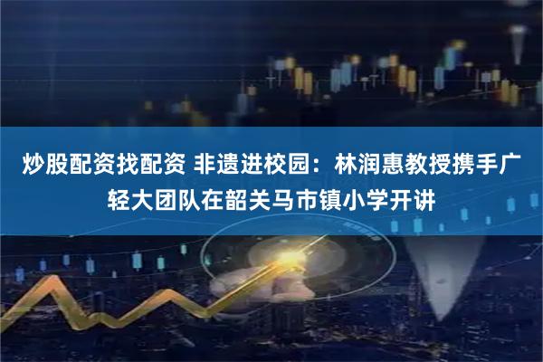 炒股配资找配资 非遗进校园：林润惠教授携手广轻大团队在韶关马市镇小学开讲