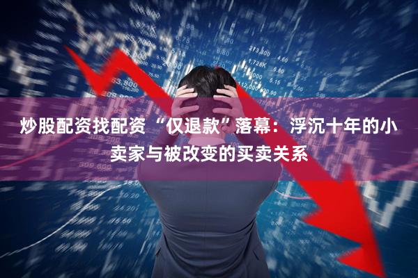 炒股配资找配资 “仅退款”落幕：浮沉十年的小卖家与被改变的买卖关系