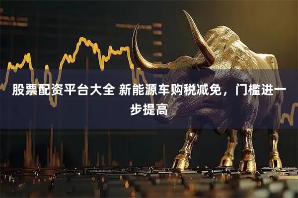 股票配资平台大全 新能源车购税减免，门槛进一步提高