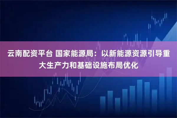 云南配资平台 国家能源局：以新能源资源引导重大生产力和基础设施布局优化