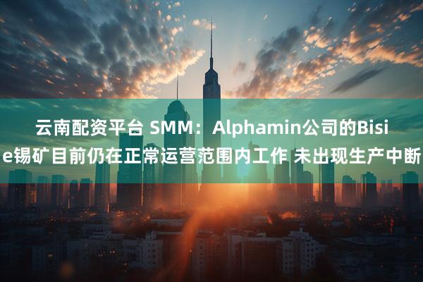 云南配资平台 SMM：Alphamin公司的Bisie锡矿目前仍在正常运营范围内工作 未出现生产中断