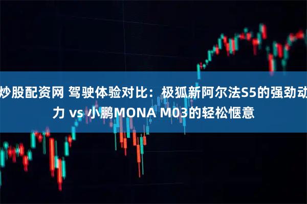 炒股配资网 驾驶体验对比：极狐新阿尔法S5的强劲动力 vs 小鹏MONA M03的轻松惬意