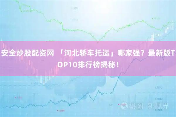 安全炒股配资网 「河北轿车托运」哪家强？最新版TOP10排行榜揭秘！