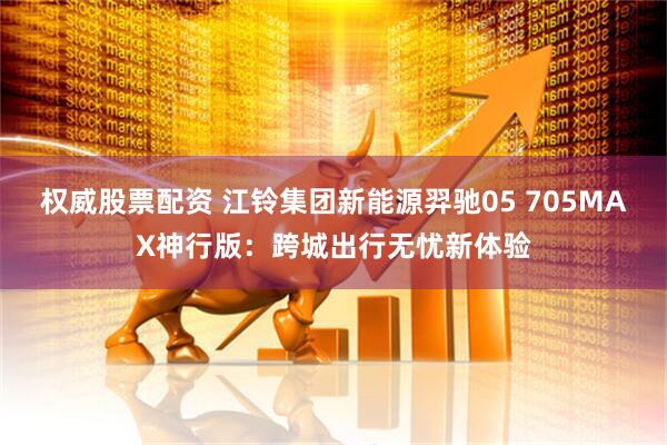 权威股票配资 江铃集团新能源羿驰05 705MAX神行版：跨城出行无忧新体验