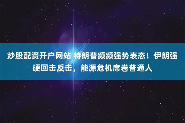 炒股配资开户网站 特朗普频频强势表态！伊朗强硬回击反击，能源危机席卷普通人