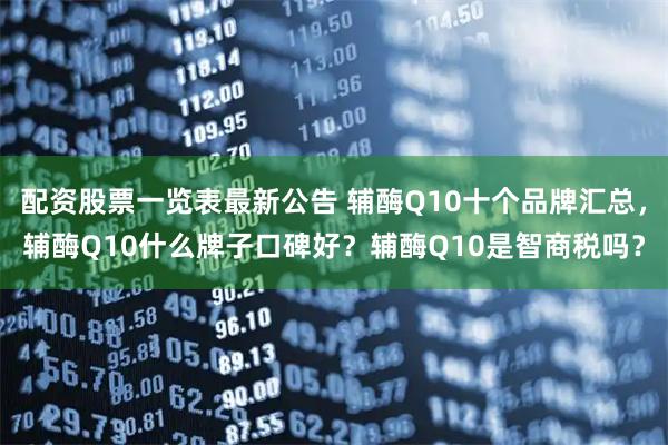 配资股票一览表最新公告 辅酶Q10十个品牌汇总，辅酶Q10什么牌子口碑好？辅酶Q10是智商税吗？