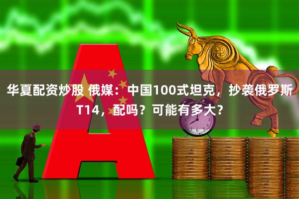 华夏配资炒股 俄媒：中国100式坦克，抄袭俄罗斯T14，配吗？可能有多大？