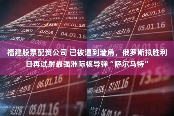 福建股票配资公司 已被逼到墙角，俄罗斯拟胜利日再试射最强洲际核导弹“萨尔马特”